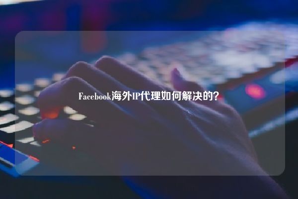 Facebook海外IP代理如何解决的？