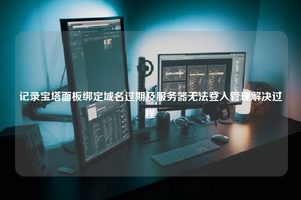 记录宝塔面板绑定域名过期及服务器无法登入管理解决过程